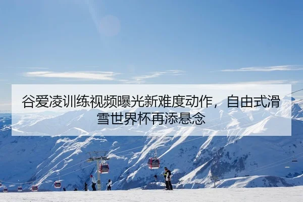 谷爱凌训练视频曝光新难度动作，自由式滑雪世界杯再添悬念