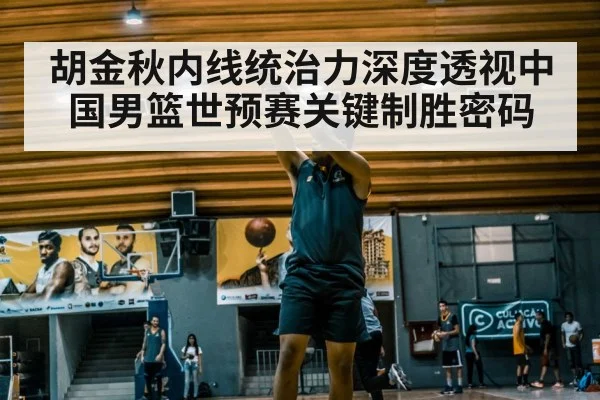 胡金秋内线统治力深度透视中国男篮世预赛关键制胜密码