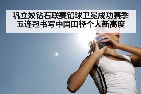 巩立姣钻石联赛铅球卫冕成功赛季五连冠书写中国田径个人新高度